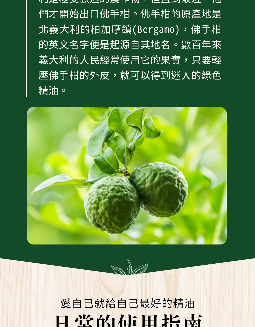 佛手柑是以檸檬和苦橙配種,約1700年引入凡爾賽宮、1750年首次出現在義大利Bergamo,目前全世界95%產量在義大利南端—Calabria,品質最高、無可取代;2000年義大利參眾議會更立法保護佛手柑產地